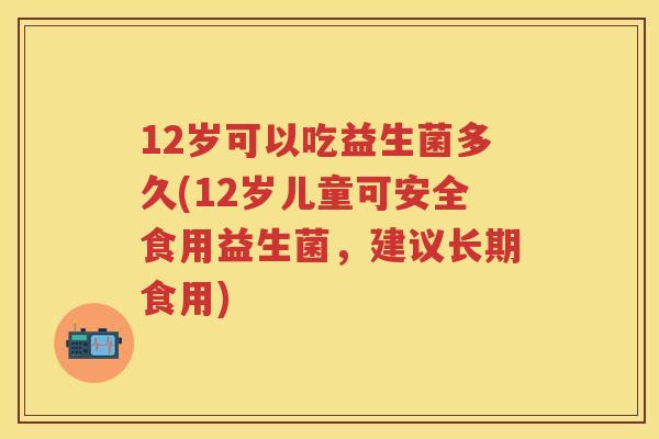 12岁可以吃益生菌多久(12岁儿童可安全食用益生菌,建议长期食用) 12岁可以吃益生菌多久(12岁儿童可安全食用益生菌,建议长期食用)