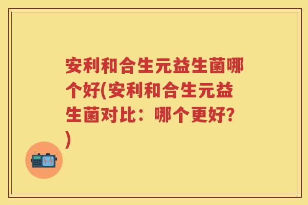 安利和合生元益生菌哪个好(安利和合生元益生菌对比:哪个更好?) 安利和合生元益生菌哪个好(安利和合生元益生菌对比:哪个更好?)