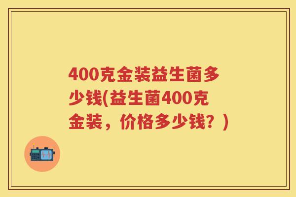 400克金装益生菌多少钱(益生菌400克金装,价格多少钱?) 400克金装益生菌多少钱(益生菌400克金装,价格多少钱?)