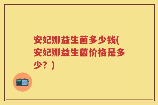 安妃娜益生菌多少钱(安妃娜益生菌价格是多少?) 安妃娜益生菌多少钱(安妃娜益生菌价格是多少?)