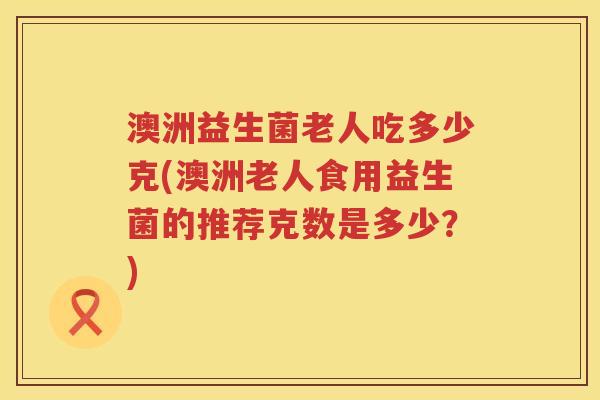 澳洲益生菌老人吃多少克(澳洲老人食用益生菌的推荐克数是多少?) 澳洲益生菌老人吃多少克(澳洲老人食用益生菌的推荐克数是多少?)