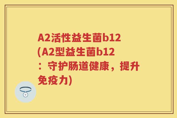 A2活性益生菌b12(A2型益生菌b12:守护肠道健康,提升力) A2活性益生菌b12(A2型益生菌b12:守护肠道健康,提升力)