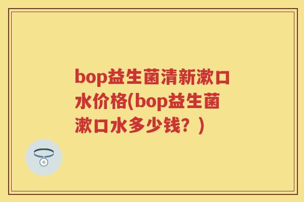bop益生菌清新漱口水价格(bop益生菌漱口水多少钱?) bop益生菌清新漱口水价格(bop益生菌漱口水多少钱?)