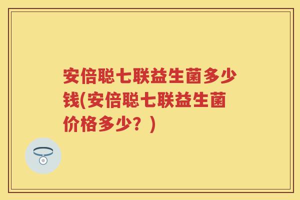安倍聪七联益生菌多少钱(安倍聪七联益生菌价格多少？)