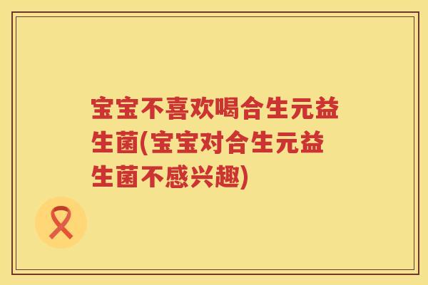 宝宝不喜欢喝合生元益生菌(宝宝对合生元益生菌不感兴趣)