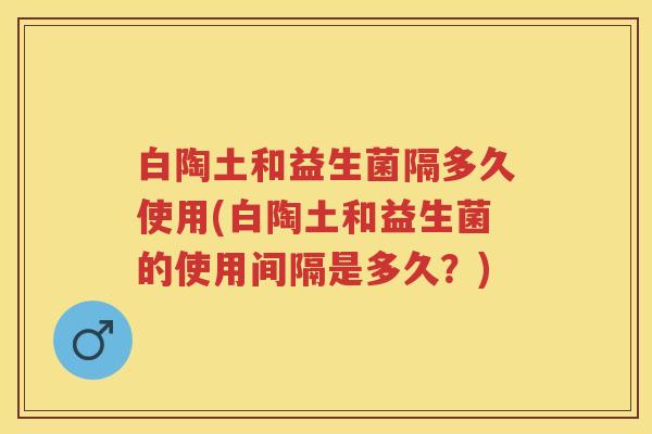 白陶土和益生菌隔多久使用(白陶土和益生菌的使用间隔是多久？)