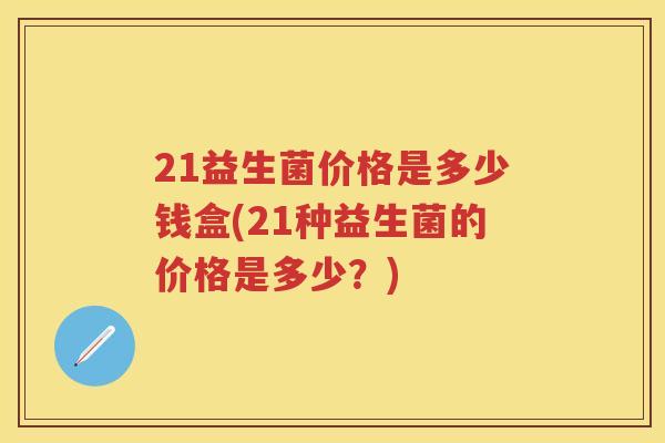 21益生菌价格是多少钱盒(21种益生菌的价格是多少?) 21益生菌价格是多少钱盒(21种益生菌的价格是多少?)
