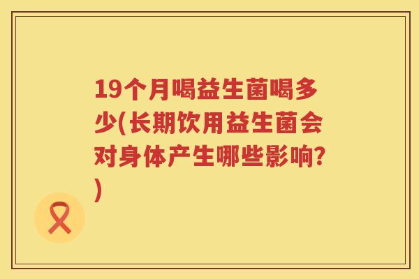 19个月喝益生菌喝多少(长期饮用益生菌会对身体产生哪些影响?) 19个月喝益生菌喝多少(长期饮用益生菌会对身体产生哪些影响?)