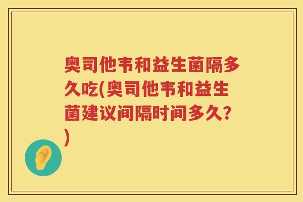 奥司他韦和益生菌隔多久吃(奥司他韦和益生菌建议间隔时间多久？)