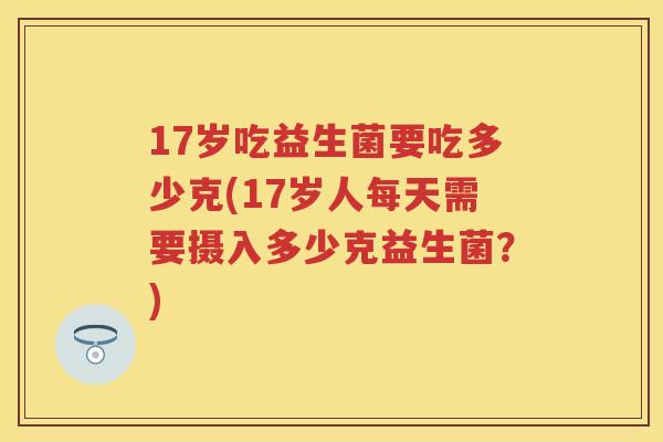 17岁吃益生菌要吃多少克(17岁人每天需要摄入多少克益生菌?) 17岁吃益生菌要吃多少克(17岁人每天需要摄入多少克益生菌?)