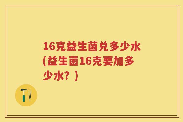 16克益生菌兑多少水(益生菌16克要加多少水？)