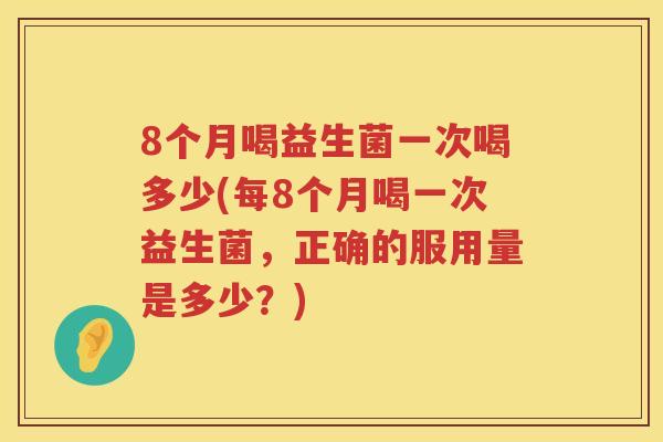 8个月喝益生菌一次喝多少(每8个月喝一次益生菌,正确的服用量是多少?) 8个月喝益生菌一次喝多少(每8个月喝一次益生菌,正确的服用量是多少?)