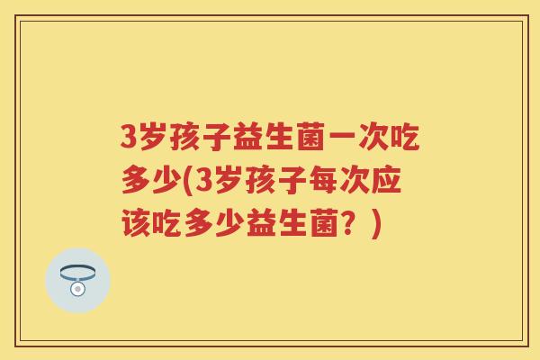 3岁孩子益生菌一次吃多少(3岁孩子每次应该吃多少益生菌?) 3岁孩子益生菌一次吃多少(3岁孩子每次应该吃多少益生菌?)