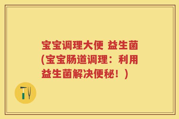 宝宝调理大便 益生菌(宝宝肠道调理:利用益生菌解决!) 宝宝调理大便 益生菌(宝宝肠道调理:利用益生菌解决!)