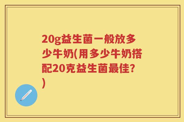 20g益生菌一般放多少牛奶(用多少牛奶搭配20克益生菌佳?) 20g益生菌一般放多少牛奶(用多少牛奶搭配20克益生菌佳?)