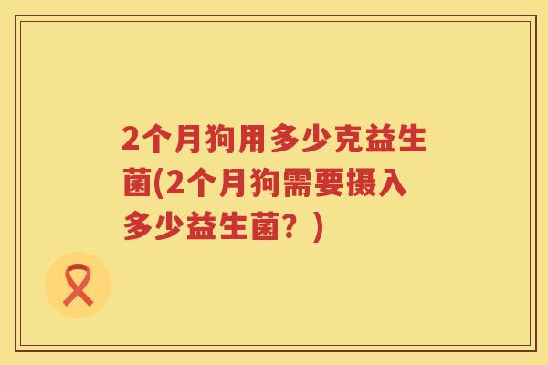 2个月狗用多少克益生菌(2个月狗需要摄入多少益生菌?) 2个月狗用多少克益生菌(2个月狗需要摄入多少益生菌?)