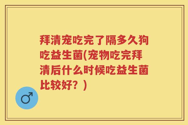 拜清宠吃完了隔多久狗吃益生菌(宠物吃完拜清后什么时候吃益生菌比较好？)