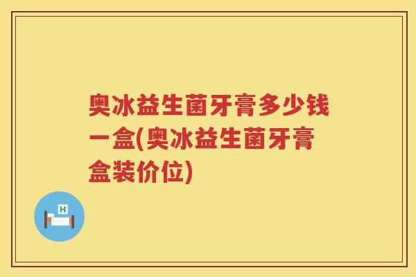 奥冰益生菌牙膏多少钱一盒(奥冰益生菌牙膏盒装价位) 奥冰益生菌牙膏多少钱一盒(奥冰益生菌牙膏盒装价位)