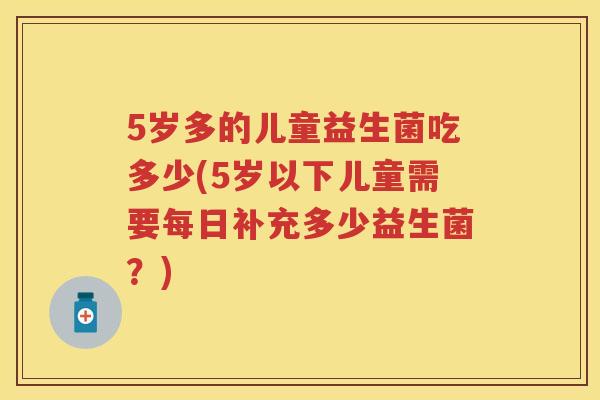 5岁多的儿童益生菌吃多少(5岁以下儿童需要每日补充多少益生菌?) 5岁多的儿童益生菌吃多少(5岁以下儿童需要每日补充多少益生菌?)