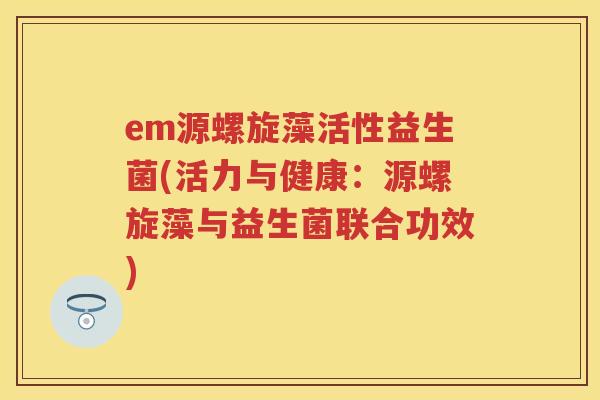 em源螺旋藻活性益生菌(活力与健康:源螺旋藻与益生菌联合功效) em源螺旋藻活性益生菌(活力与健康:源螺旋藻与益生菌联合功效)