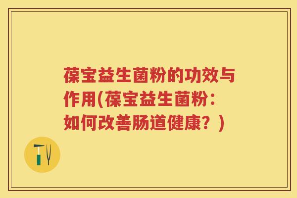 葆宝益生菌粉的功效与作用(葆宝益生菌粉:如何改善肠道健康?) 葆宝益生菌粉的功效与作用(葆宝益生菌粉:如何改善肠道健康?)