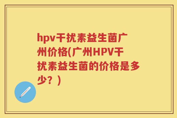 hpv干扰素益生菌广州价格(广州HPV干扰素益生菌的价格是多少？)