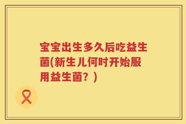 宝宝出生多久后吃益生菌(新生儿何时开始服用益生菌？)