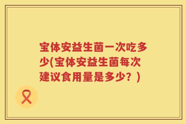 宝体安益生菌一次吃多少(宝体安益生菌每次建议食用量是多少？)