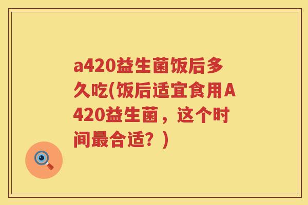 a420益生菌饭后多久吃(饭后适宜食用A420益生菌，这个时间合适？)