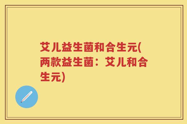 艾儿益生菌和合生元(两款益生菌：艾儿和合生元)