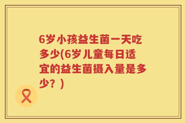 6岁小孩益生菌一天吃多少(6岁儿童每日适宜的益生菌摄入量是多少？)