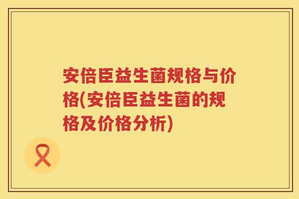 安倍臣益生菌规格与价格(安倍臣益生菌的规格及价格分析) 安倍臣益生菌规格与价格(安倍臣益生菌的规格及价格分析)