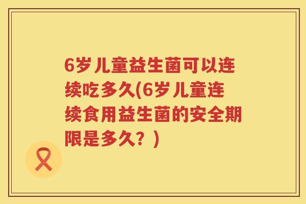 6岁儿童益生菌可以连续吃多久(6岁儿童连续食用益生菌的安全期限是多久?) 6岁儿童益生菌可以连续吃多久(6岁儿童连续食用益生菌的安全期限是多久?)