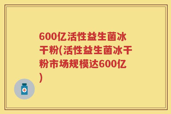 600亿活性益生菌冰干粉(活性益生菌冰干粉市场规模达600亿)
