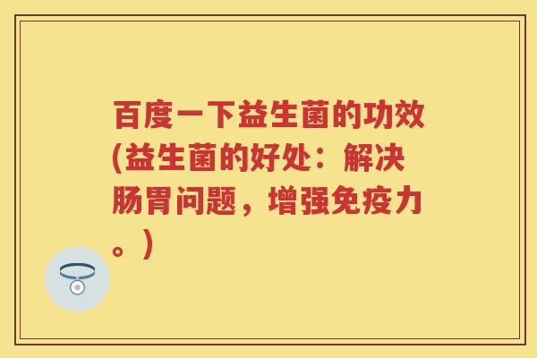 百度一下益生菌的功效(益生菌的好处:解决肠胃问题,增强力。) 百度一下益生菌的功效(益生菌的好处:解决肠胃问题,增强力。)