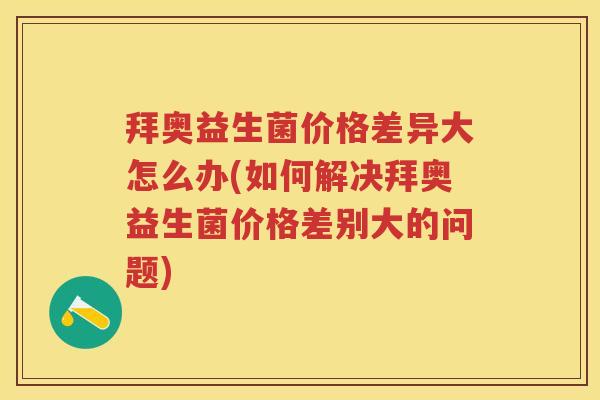 拜奥益生菌价格差异大怎么办(如何解决拜奥益生菌价格差别大的问题) 拜奥益生菌价格差异大怎么办(如何解决拜奥益生菌价格差别大的问题)