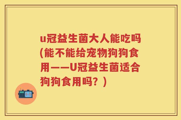 u冠益生菌大人能吃吗(能不能给宠物狗狗食用——U冠益生菌适合狗狗食用吗？)