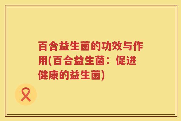 百合益生菌的功效与作用(百合益生菌:促进健康的益生菌) 百合益生菌的功效与作用(百合益生菌:促进健康的益生菌)