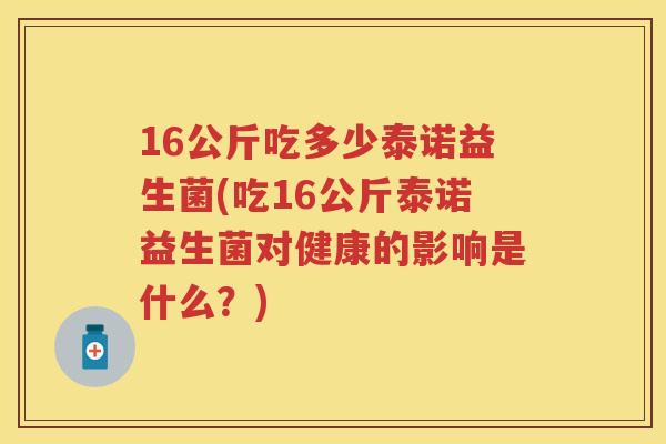 16公斤吃多少泰诺益生菌(吃16公斤泰诺益生菌对健康的影响是什么?) 16公斤吃多少泰诺益生菌(吃16公斤泰诺益生菌对健康的影响是什么?)