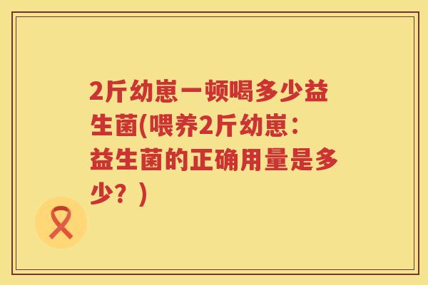 2斤幼崽一顿喝多少益生菌(喂养2斤幼崽:益生菌的正确用量是多少?) 2斤幼崽一顿喝多少益生菌(喂养2斤幼崽:益生菌的正确用量是多少?)