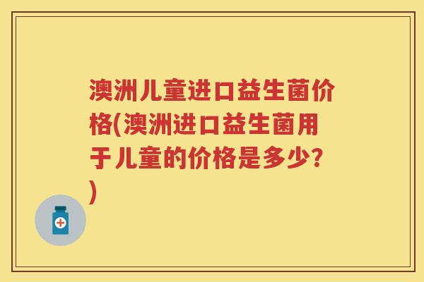 澳洲儿童进口益生菌价格(澳洲进口益生菌用于儿童的价格是多少?) 澳洲儿童进口益生菌价格(澳洲进口益生菌用于儿童的价格是多少?)