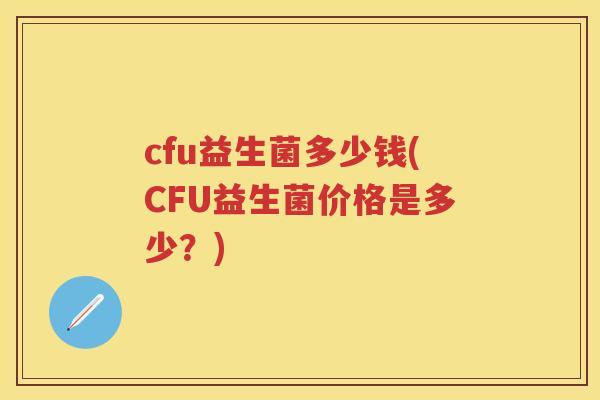 cfu益生菌多少钱(CFU益生菌价格是多少?) cfu益生菌多少钱(CFU益生菌价格是多少?)