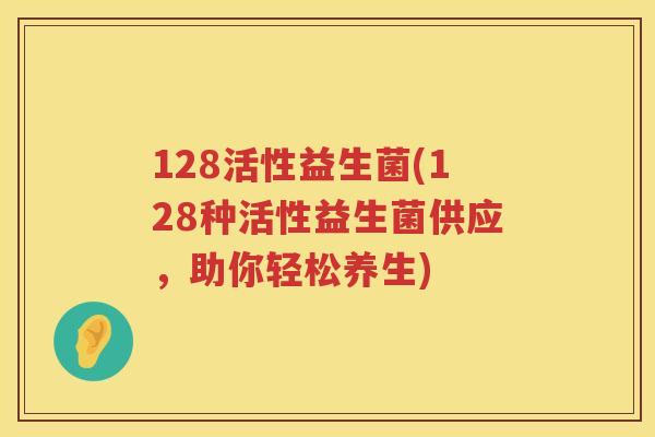 128活性益生菌(128种活性益生菌供应,助你轻松养生) 128活性益生菌(128种活性益生菌供应,助你轻松养生)