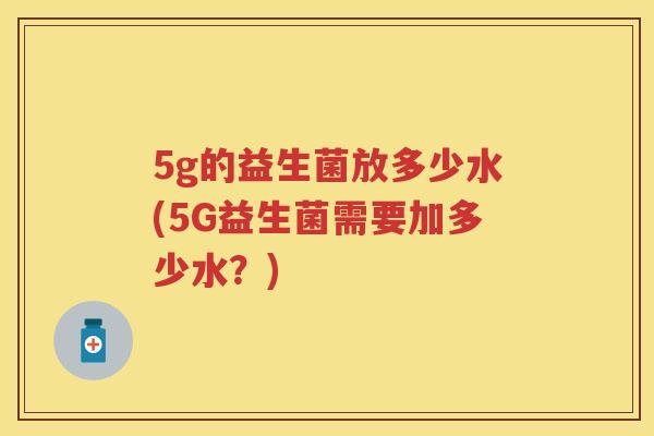 5g的益生菌放多少水(5G益生菌需要加多少水?) 5g的益生菌放多少水(5G益生菌需要加多少水?)