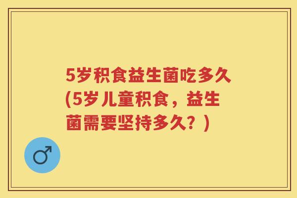 5岁积食益生菌吃多久(5岁儿童积食,益生菌需要坚持多久?) 5岁积食益生菌吃多久(5岁儿童积食,益生菌需要坚持多久?)