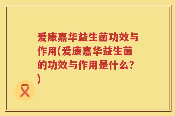爱康嘉华益生菌功效与作用(爱康嘉华益生菌的功效与作用是什么？)