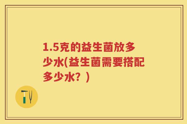 1.5克的益生菌放多少水(益生菌需要搭配多少水?) 1.5克的益生菌放多少水(益生菌需要搭配多少水?)