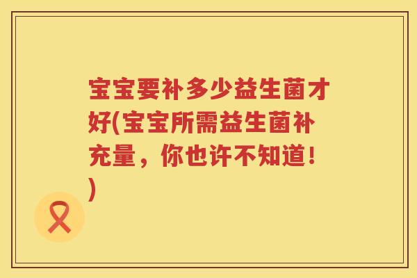 宝宝要补多少益生菌才好(宝宝所需益生菌补充量,你也许不知道!) 宝宝要补多少益生菌才好(宝宝所需益生菌补充量,你也许不知道!)