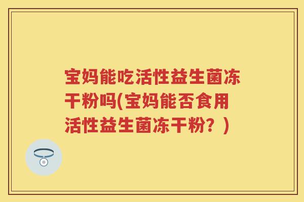 宝妈能吃活性益生菌冻干粉吗(宝妈能否食用活性益生菌冻干粉?) 宝妈能吃活性益生菌冻干粉吗(宝妈能否食用活性益生菌冻干粉?)