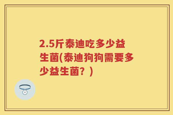 2.5斤泰迪吃多少益生菌(泰迪狗狗需要多少益生菌?) 2.5斤泰迪吃多少益生菌(泰迪狗狗需要多少益生菌?)